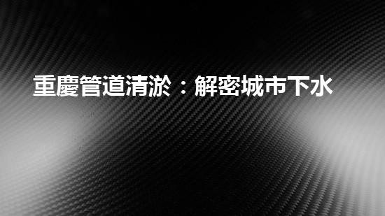 重慶管道清淤：解密城市下水道的奇妙秘密！